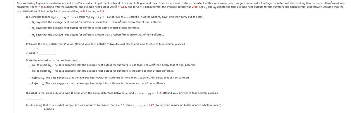 Persons having Raynaud's syndrome are apt to suffer a sudden impairment of blood circulation in fingers and toes. In an experiment to study the extent of this impairment, each subject immersed a forefinger in water and the resulting heat output (cal/cm²/min) was
measured. For m = 8 subjects with the syndrome, the average heat output was x = 0.63, and for n = 8 nonsufferers, the average output was 2.08. Let μ₁ and μ₂ denote the true average heat outputs for the sufferers and nonsufferers, respectively. Assume that the
two distributions of heat output are normal with = 0.1 and
⁰1
= 0.5.
%2
-
(a) Consider testing Ho: M₁ M₂ = -1.0 versus Ha: M₁ M₂ < -1.0 at level 0.01. Describe in words what H₂ says, and then carry out the test.
OH₂ says that the average heat output for sufferers is less than 1 cal/cm2/min below that of non-sufferers.
Ha says that the average heat output for sufferers is the same as that of non-sufferers.
OH says that the average heat output for sufferers is more than 1 cal/cm2/min below that of non-sufferers.
Calculate the test statistic and P-value. (Round your test statistic to two decimal places and your P-value to four decimal places.)
Z =
P-value =
State the conclusion in the problem context.
Fail to reject Ho. The data suggests that the average heat output for sufferers is less than 1 cal/cm²/min below that of non-sufferers.
Fail to reject Ho. The data suggests that the average heat output for sufferers is the same as that of non-sufferers.
Reject Ho. The data suggests that the average heat output for sufferers is more than 1 cal/cm²/min below that of non-sufferers.
Reject Ho. The data suggests that the average heat output for sufferers is the same as that of non-sufferers.
(b) What is the probability of a type II error when the actual difference between
and
μ1
2
is μ₁ −μ₂
= -1.2? (Round your answer to four decimal places.)
(c) Assuming that m = n, what sample sizes are required to ensure that p = 0.1 when μ₁ −μ₂ = -1.2? (Round your answer up to the nearest whole number.)
subjects