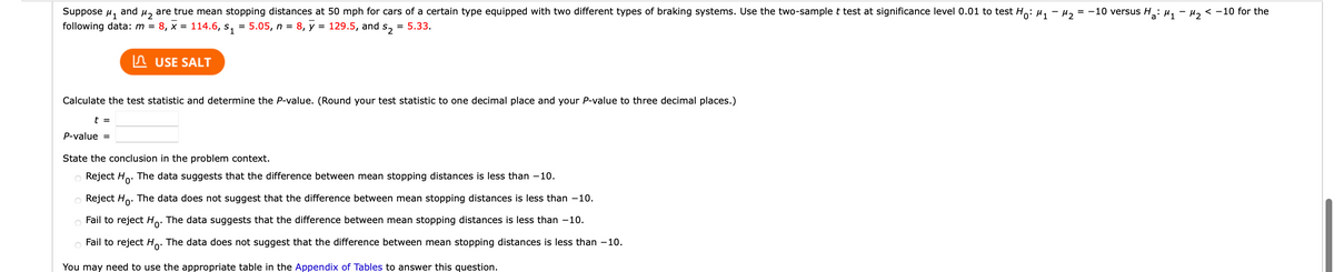 Suppose μ1
and
M₂
are true mean stopping distances at 50 mph for cars of a certain type equipped with two different types of braking systems. Use the two-sample t test at significance level 0.01 to test Ho: μ₁ −μ₂ = -10 versus H₂: M₁ M₂ < -10 for the
following data: m = 8, x = 114.6, s₁ = 5.05, n = 8, y = 129.5, and s₂ = 5.33.
USE SALT
Calculate the test statistic and determine the P-value. (Round your test statistic to one decimal place and your P-value to three decimal places.)
t =
P-value =
State the conclusion in the problem context.
Reject Ho. The data suggests that the difference between mean stopping distances is less than -10.
Reject Ho. The data does not suggest that the difference between mean stopping distances is less than -10.
Fail to reject Ho. The data suggests that the difference between mean stopping distances is less than -10.
Fail to reject Ho. The data does not suggest that the difference between mean stopping distances is less than -10.
You may need to use the appropriate table in the Appendix of Tables to answer this question.