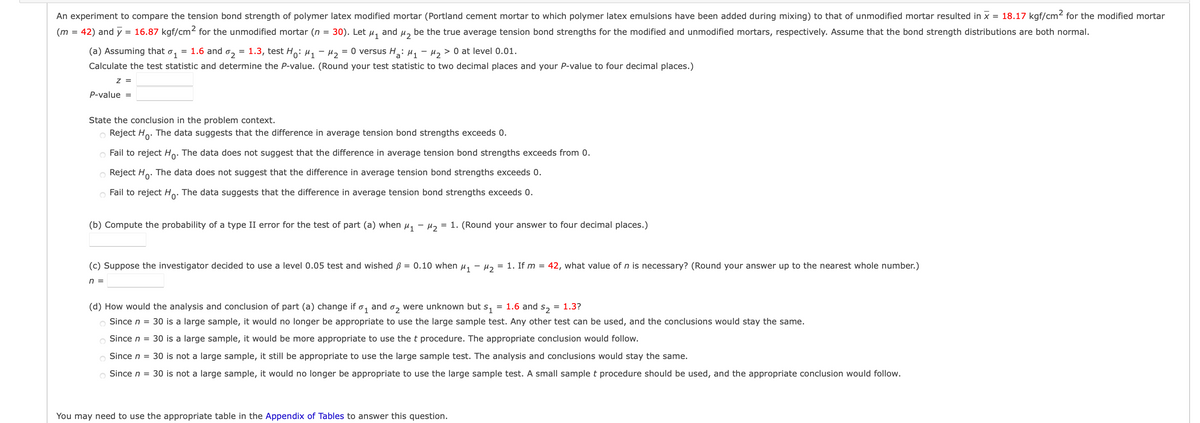 An experiment to compare the tension bond strength of polymer latex modified mortar (Portland cement mortar to which polymer latex emulsions have been added during mixing) to that of unmodified mortar resulted in × = 18.17 kgf/cm² for the modified mortar
42
be the true average tension bond strengths for the modified and unmodified mortars, respectively. Assume that the bond strength distributions are both normal.
= 0 versus H₂: M₁ M₂ > 0 at level 0.01.
(m = 42) and y = 16.87 kgf/cm² for the unmodified mortar (n
=
30). Let and
M1
(a) Assuming that 0₁
= 1.6 and 0₂ 1.3, test Ho: M1
Calculate the test statistic and determine the P-value. (Round your test statistic to two decimal places and your P-value to four decimal places.)
42
Z =
P-value =
State the conclusion in the problem context.
Reject Ho. The data suggests that the difference in average tension bond strengths exceeds 0.
O Fail to reject Ho. The data does not suggest that the difference in average tension bond strengths exceeds from 0.
O Reject Ho
The data does not suggest that the difference in average tension bond strengths exceeds 0.
Fail to reject Ho. The data suggests that the difference in average tension bond strengths exceeds 0.
(b) Compute the probability of a type II error for the test of part (a) when µ₁ −µ₂ = 1. (Round your answer to four decimal places.)
(c) Suppose the investigator decided to use a level 0.05 test and wished p = 0.10 when μ₁ −μ₂ = 1. If m = 42, what value of n is necessary? (Round your answer up to the nearest whole number.)
n =
(d) How would the analysis and conclusion of part (a) change if 01 and
102
were unknown but s₁ = 1.6 and = 1.3?
52
Since n = 30 is a large sample, it would no longer be appropriate to use the large sample test. Any other test can be used, and the conclusions would stay the same.
Since n = 30 is a large sample, it would be more appropriate to use the t procedure. The appropriate conclusion would follow.
Since n = 30 is not a large sample, it still be appropriate to use the large sample test. The analysis and conclusions would stay the same.
Since n = 30 is not a large sample, it would no longer be appropriate to use the large sample test. A small sample t procedure should be used, and the appropriate conclusion would follow.
You may need to use the appropriate table in the Appendix of Tables to answer this question.