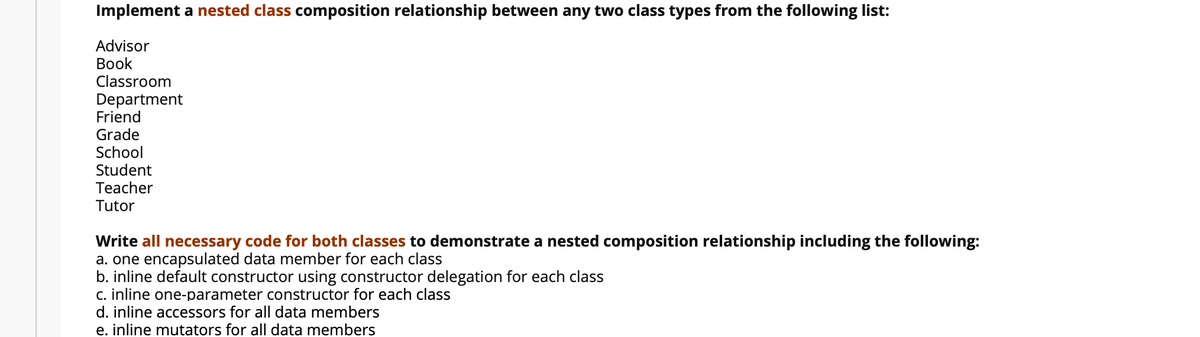 Implement a nested class composition relationship between any two class types from the following list:
Advisor
Вook
Classroom
Department
Friend
Grade
School
Student
Teacher
Tutor
Write all necessary code for both classes to demonstrate a nested composition relationship including the following:
a. one encapsulated data member for each class
b. inline default constructor using constructor delegation for each class
c. inline one-parameter constructor for each class
d. inline accessors for all data members
e. inline mutators for all data members
