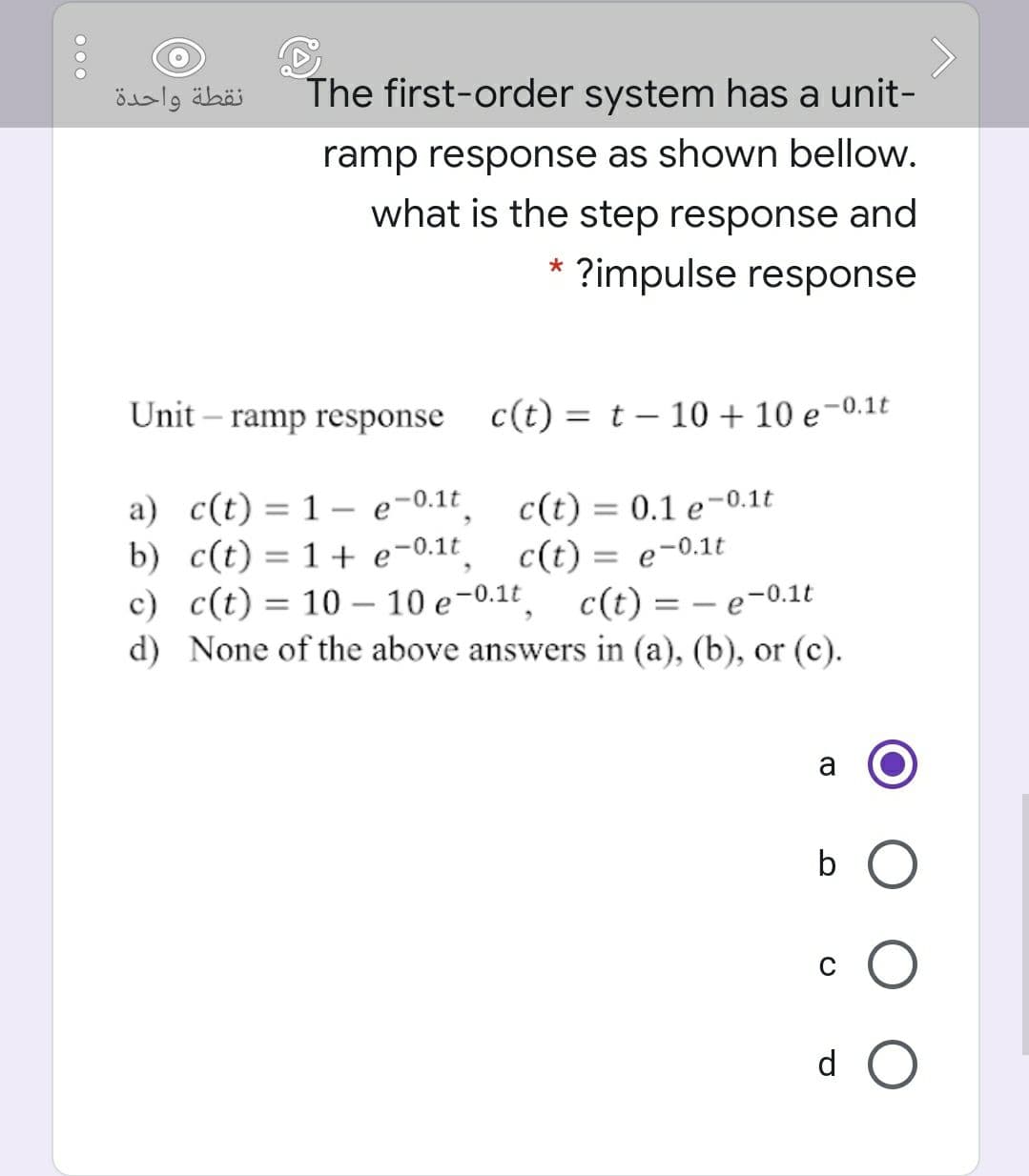 نقطة واحدة
The first-order system has a unit-
ramp response as shown bellow.
what is the step response and
?impulse response
Unit – ramp response c(t) = t – 10 + 10 e-0.1t
a) c(t) = 1 – e-0.1t
b) c(t) = 1+ e-0.1t
c) c(t) = 10 – 10 e-0.1t, c(t) = – e-0.1t
d) None of the above answers in (a), (b), or (c).
c(t) = 0.1 e-0.1t
c(t) = e-0.1t
%3D
b O
d O
