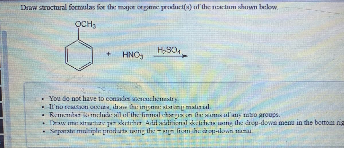 Draw structural formulas for the major organic product(s) of the reaction shown below.
OCH3
H2SO4
HNO3
You do not have to consider stereochemistry.
• If no reaction occurs, draw the organic starting material.
Remember to include all of the formal charges on the atoms of any nitro groups.
Draw one structure per sketcher. Add additional sketchers usıng the drop-down menu in the bottom rig
Separate multiple products using the sign from the drop-down menu.
