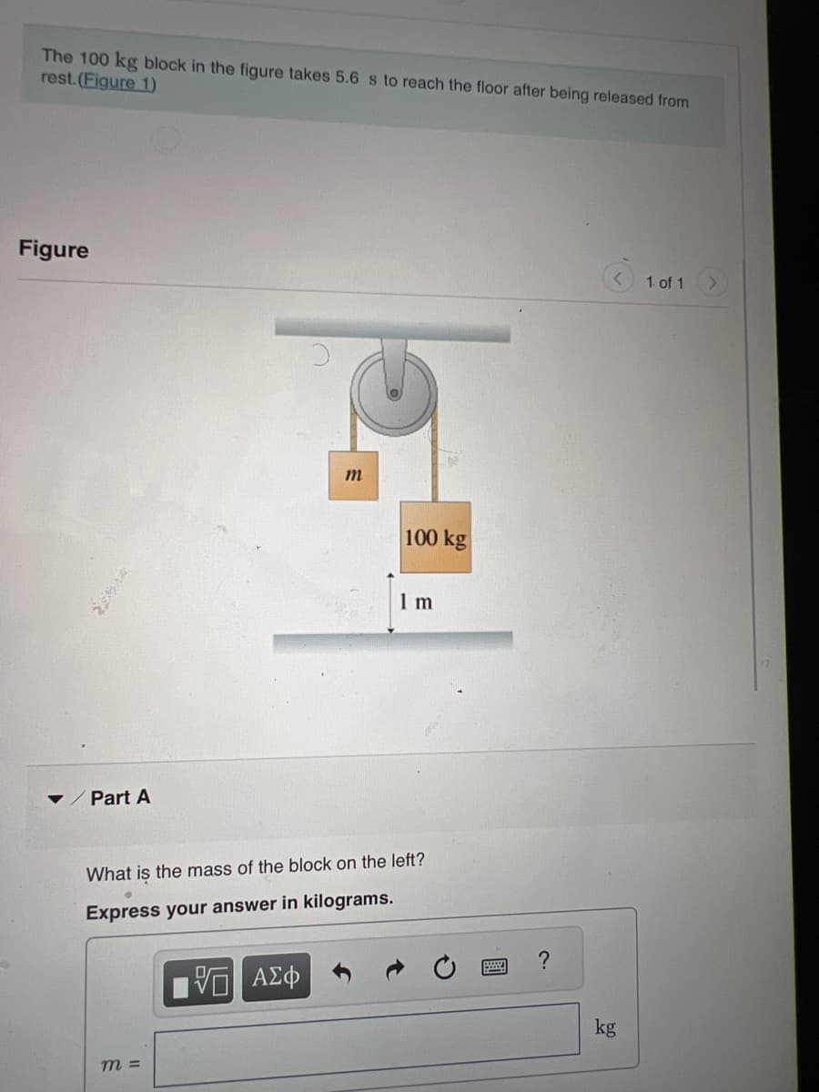 The 100 kg block in the figure takes 5.6 s to reach the floor after being released from
rest. (Figure 1)
Figure
✓ Part A
m
m =
100 kg
1 m
What is the mass of the block on the left?
Express your answer in kilograms.
ΠΙ ΑΣΦ
?
kg
1 of 1