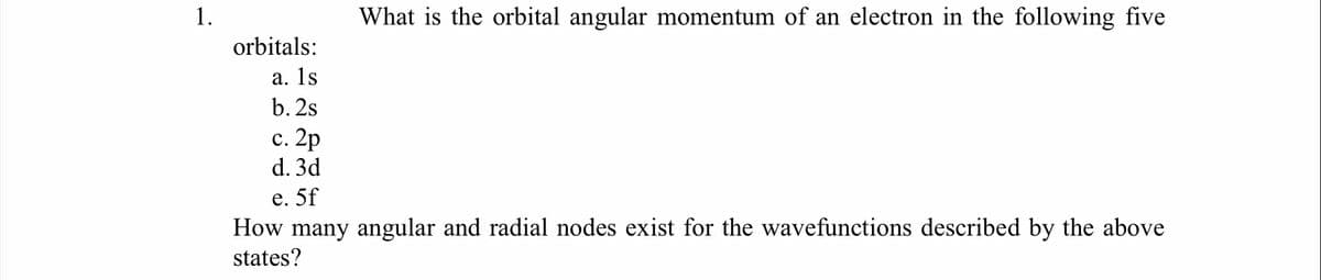 1.
What is the orbital angular momentum of an electron in the following five
orbitals:
а. 1s
b. 2s
с. 2p
d. 3d
е. 5f
How many angular and radial nodes exist for the wavefunctions described by the above
states?
