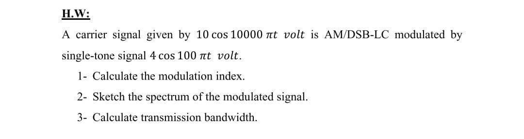 H.W:
A carrier signal given by 10 cos 10000 nt volt is AM/DSB-LC modulated by
single-tone signal 4 cos 100 Tt volt.
1- Calculate the modulation index.
2- Sketch the spectrum of the modulated signal.
3- Calculate transmission bandwidth.
