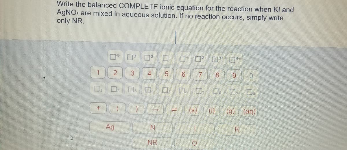 Write the balanced COMPLETE ionic equation for the reaction when Kl and
AGNO3 are mixed in aqueous solution. If no reaction occurs, simply write
only NR.
口+□3
1
3.
5.
6.
7
8.
9.
(1)
(g)
(aq)
Ag
N
NR
4,
