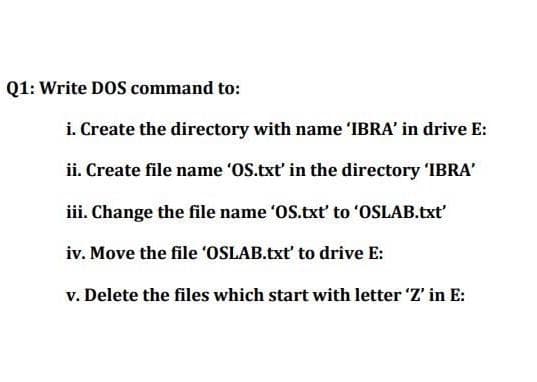 Q1: Write DOS command to:
i. Create the directory with name 'IBRA' in drive E:
ii. Create file name 'OS.txt' in the directory 'IBRA'
iii. Change the file name 'OS.txt' to 'OSLAB.txt'
iv. Move the file 'OSLAB.txt' to drive E:
v. Delete the files which start with letter 'Z' in E:
