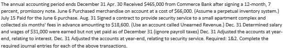 The annual accounting period ends December 31 Apr. 30 Received $465,000 from Commerce Bank after signing a 12-month, 7
percent, promissory note. June 6 Purchased merchandise on account at a cost of $66,000. (Assume a perpetual inventory system.)
July 15 Paid for the June 6 purchase. Aug. 31 Signed a contract to provide security service to a small apartment complex and
collected six months' fees in advance amounting to $18,600. (Use an account called Unearned Revenue.) Dec. 31 Determined salary
and wages of $31,000 were earned but not yet paid as of December 31 (ignore payroll taxes) Dec. 31 Adjusted the accounts at year-
end, relating to interest. Dec. 31 Adjusted the accounts at year-end, relating to security service. Required: 1&2. Complete the
required journal entries for each of the above transactions.
