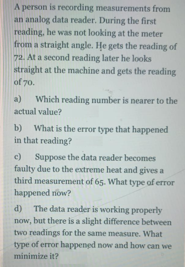 A person is recording measurements from
an analog data reader. During the first
reading, he was not looking at the meter
from a straight angle. He gets the reading of
72. At a second reading later he looks
straight at the machine and gets the reading
of 70.
a)
Which reading number is nearer to the
actual value?
What is the error type that happened
in that reading?
b)
c)
Suppose the data reader becomes
faulty due to the extreme heat and gives a
third measurement of 65. What type of error
happened now?
The data reader is working properly
now, but there is a slight difference between
two readings for the same measure. What
type of error happened now and how can we
d)
minimize it?
