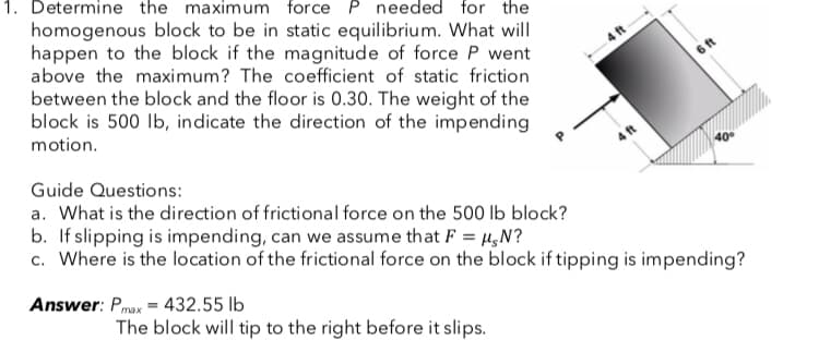 1. Determine the maximum force P needed for the
homogenous block to be in static equilibrium. What will
happen to the block if the magnitude of force P went
above the maximum? The coefficient of static friction
between the block and the floor is 0.30. The weight of the
block is 500 lb, indicate the direction of the impending
motion.
40°
Guide Questions:
a. What is the direction of frictional force on the 500 lb block?
b. If slipping is impending, can we assume that F = μ,N?
c. Where is the location of the frictional force on the block if tipping is impending?
Answer: Pmax=432.55 lb
The block will tip to the right before it slips.
4 ft
6 ft