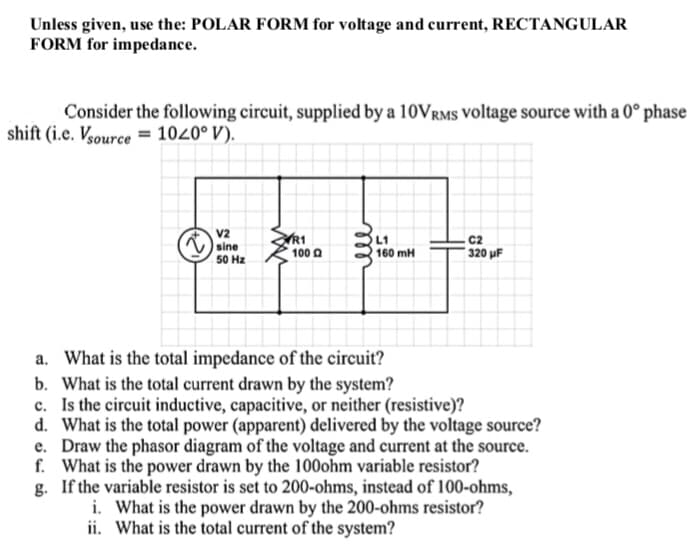 Unless given, use the: POLAR FORM for voltage and current, RECTANGULAR
FORM for impedance.
Consider the following circuit, supplied by a 10VRMS voltage source with a 0° phase
shift (i.e. Vsource= 1020° V).
R1
C2
V2
sine
50 Hz
100 Q
320 µF
a. What is the total impedance of the circuit?
b. What is the total current drawn by the system?
c. Is the circuit inductive, capacitive, or neither (resistive)?
d. What is the total power (apparent) delivered by the voltage source?
e. Draw the phasor diagram of the voltage and current at the source.
f. What is the power drawn by the 100ohm variable resistor?
g. If the variable resistor is set to 200-ohms, instead of 100-ohms,
i. What is the power drawn by the 200-ohms resistor?
ii. What is the total current of the system?
ele
L1
160 mH