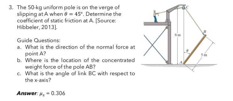 3. The 50-kg uniform pole is on the verge of
slipping at A when 0 = 45°. Determine the
coefficient of static friction at A. [Source:
Hibbeler, 2013].
Guide Questions:
a. What is the direction of the normal force at
point A?
b. Where is the location of the concentrated
weight force of the pole AB?
c. What is the angle of link BC with respect to
the x-axis?
Answer: μ = 0.306
8m
5m