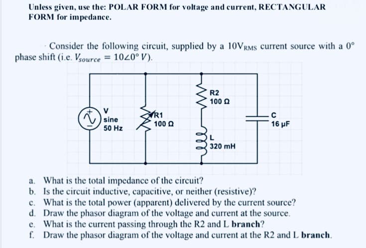 Unless given, use the: POLAR FORM for voltage and current, RECTANGULAR
FORM for impedance.
Consider the following circuit, supplied by a 10VRMS current source with a 0°
phase shift (i.e. Vsource = 1020° V).
R2
100 Q
V
sine
C
R1
100 Q
16 μF
50 Hz
L
320 mH
a. What is the total impedance of the circuit?
b. Is the circuit inductive, capacitive, or neither (resistive)?
c. What is the total power (apparent) delivered by the current source?
d. Draw the phasor diagram of the voltage and current at the source.
e. What is the current passing through the R2 and L branch?
f. Draw the phasor diagram of the voltage and current at the R2 and L branch.