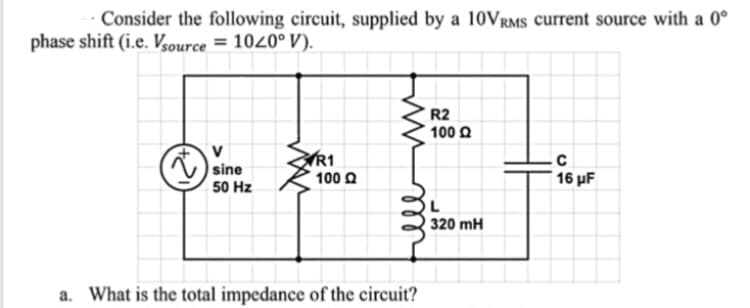 Consider the following circuit, supplied by a 10VRMS current source with a 0°
phase shift (i.e. Vsource = 1020° V).
R2
100 £2
V
sine
R1
с
100 Q
50 Hz
320 mH
a. What is the total impedance of the circuit?
ell
16 µF