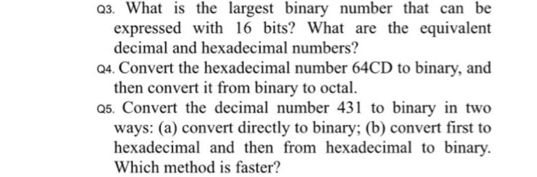 Q3. What is the largest binary number that can be
expressed with 16 bits? What are the equivalent
decimal and hexadecimal numbers?
Q4. Convert the hexadecimal number 64CD to binary, and
then convert it from binary to octal.
Q5. Convert the decimal number 431 to binary in two
ways: (a) convert directly to binary; (b) convert first to
hexadecimal and then from hexadecimal to binary.
Which method is faster?
