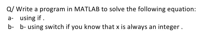Q/ Write a program in MATLAB to solve the following equation:
a- using if.
b- b- using switch if you know that x is always an integer.