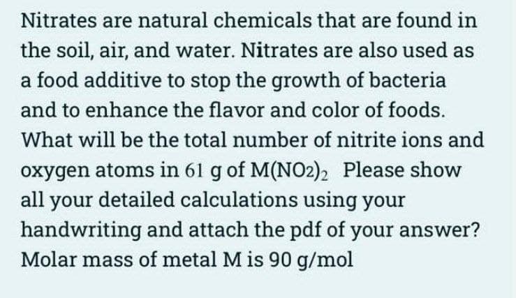 Nitrates are natural chemicals that are found in
the soil, air, and water. Nitrates are also used as
a food additive to stop the growth of bacteria
and to enhance the flavor and color of foods.
What will be the total number of nitrite ions and
oxygen atoms in 61 g of M(NO2)2 Please show
all your detailed calculations using your
handwriting and attach the pdf of your answer?
Molar mass of metal M is 90 g/mol