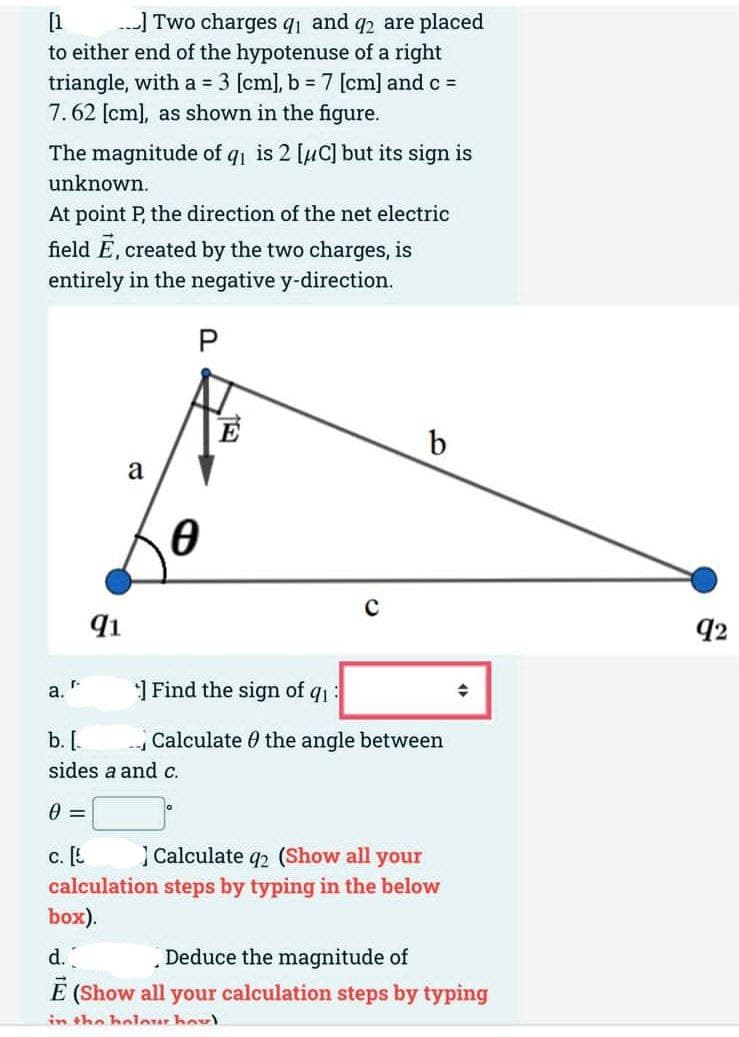 [1
...] Two charges q₁ and q2 are placed
to either end of the hypotenuse of a right
triangle, with a = 3 [cm], b = 7 [cm] and c =
7.62 [cm], as shown in the figure.
The magnitude of q₁ is 2 [μC] but its sign is
unknown.
At point P, the direction of the net electric
field E, created by the two charges, is
entirely in the negative y-direction.
P
a.
91
a
0
E
с
b
Find the sign of q1:
Calculate the angle between
◆
b. [
sides a and c.
0 =
C. [E
Calculate q2 (Show all your
calculation steps by typing in the below
box).
d.
Deduce the magnitude of
Ē (Show all your calculation steps by typing
in the holour hou!
92