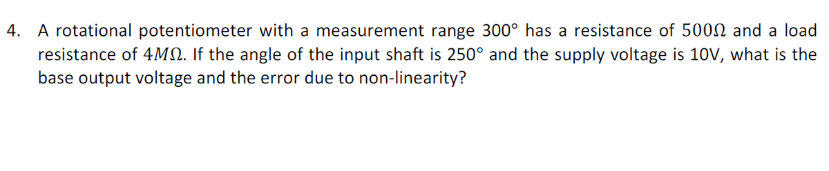 A rotational potentiometer with a measurement range 300° has a resistance of 500N and a load
resistance of 4MQ. If the angle of the input shaft is 250° and the supply voltage is 10V, what is the
base output voltage and the error due to non-linearity?
4.
