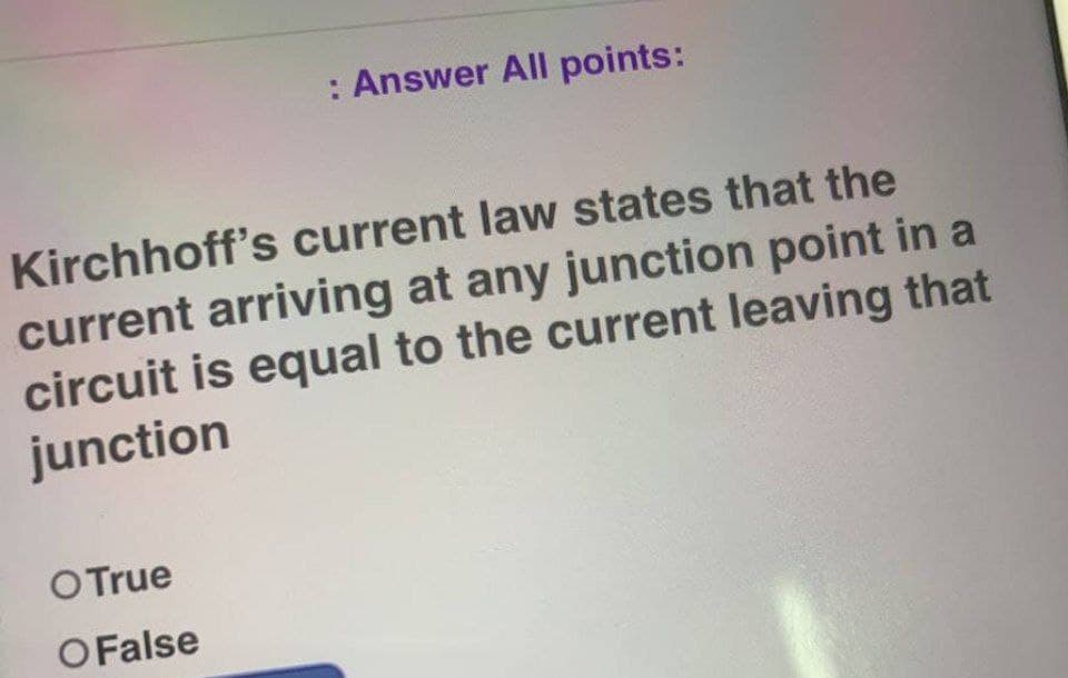 : Answer All points:
Kirchhoff's current law states that the
current arriving at any junction point in a
circuit is equal to the current leaving that
junction
O True
O False