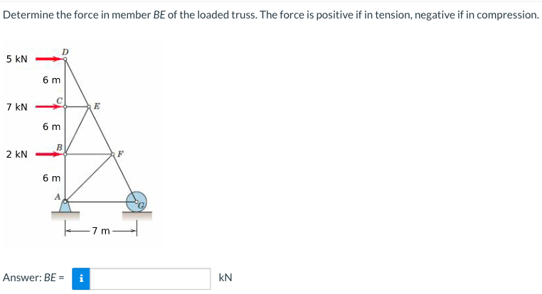Determine the force in member BE of the loaded truss. The force is positive if in tension, negative if in compression.
5 KN
7 KN
2 kN
6 m
6 m
B
6 m
A
Answer: BE
i
E
7 m
KN