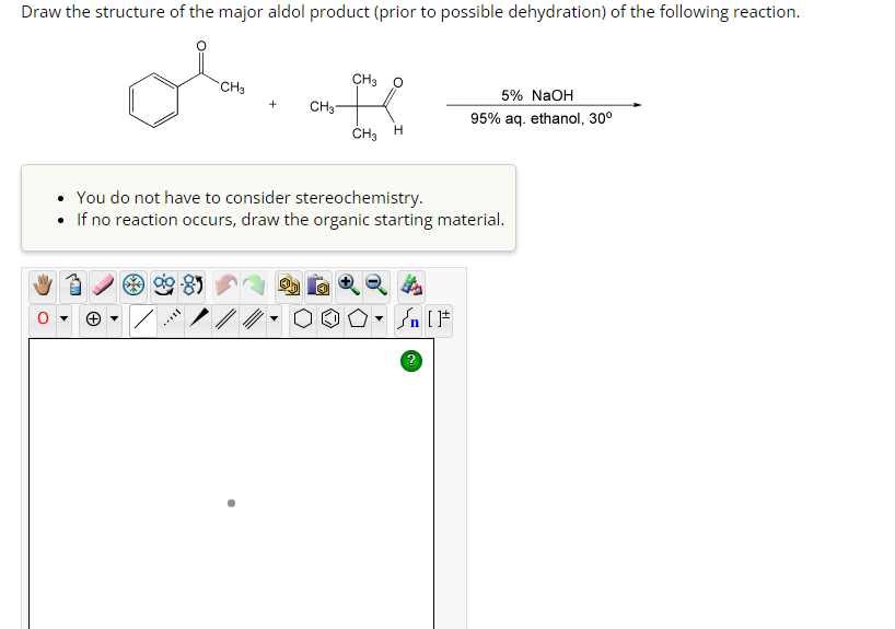 Draw the structure of the major aldol product (prior to possible dehydration) of the following reaction.
CH3
+
CH3 O
CH3-
are
CH3 H
You do not have to consider stereochemistry.
If no reaction occurs, draw the organic starting material.
Sn [F
5% NaOH
95% aq. ethanol, 30⁰
?