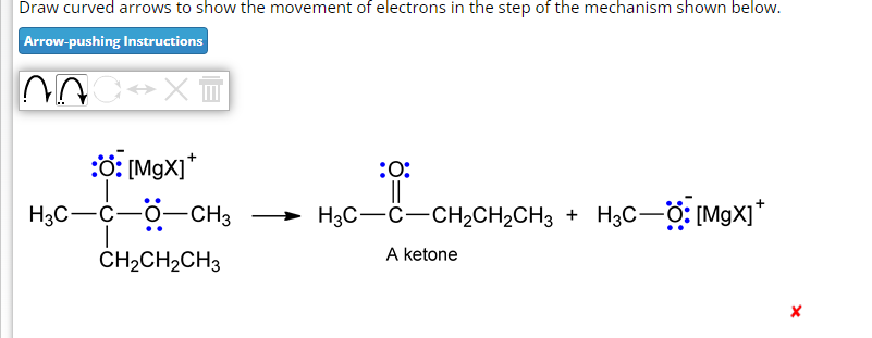 Draw curved arrows to show the movement of electrons in the step of the mechanism shown below.
Arrow-pushing Instructions
NOC XT
:: [MgX]*
H3C-C-0-CH3
CH₂CH₂CH3
:0:
||
H3C-C-CH₂CH₂CH3 + HạC—O: [MgX]*
A ketone
X