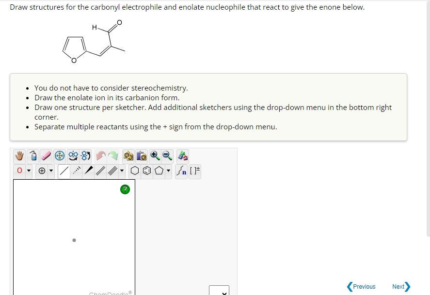 Draw structures for the carbonyl electrophile and enolate nucleophile that react to give the enone below.
H
ax
• You do not have to consider stereochemistry.
• Draw the enolate ion in its carbanion form.
• Draw one structure per sketcher. Add additional sketchers using the drop-down menu in the bottom right
corner.
• Separate multiple reactants using the + sign from the drop-down menu.
90-85
****
ChomDoodloⓇ
Previous
Next