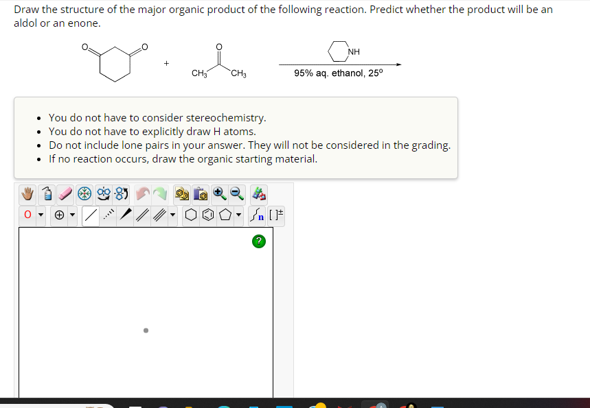 Draw the structure of the major organic product of the following reaction. Predict whether the product will be an
aldol or an enone.
CH3
CH3
NH
?
95% aq. ethanol, 25⁰
You do not have to consider stereochemistry.
• You do not have to explicitly draw H atoms.
• Do not include lone pairs in your answer. They will not be considered in the grading.
• If no reaction occurs, draw the organic starting material.