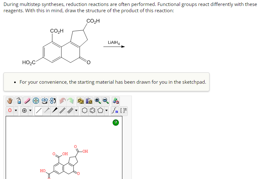 During multistep syntheses, reduction reactions are often performed. Functional groups react differently with these
reagents. With this in mind, draw the structure of the product of this reaction:
CO₂H
CO₂H
s
HO₂C
• For your convenience, the starting material has been drawn for you in the sketchpad.
HO
OH
LIAIH4
-OH
- [ ]
?