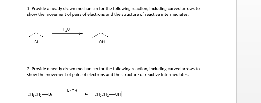 1. Provide a neatly drawn mechanism for the following reaction, including curved arrows to
show the movement of pairs of electrons and the structure of reactive intermediates.
+
H₂O
CH3CH₂ Br
2. Provide a neatly drawn mechanism for the following reaction, including curved arrows to
show the movement of pairs of electrons and the structure of reactive intermediates.
ÓH
NaOH
CH3CH₂-OH