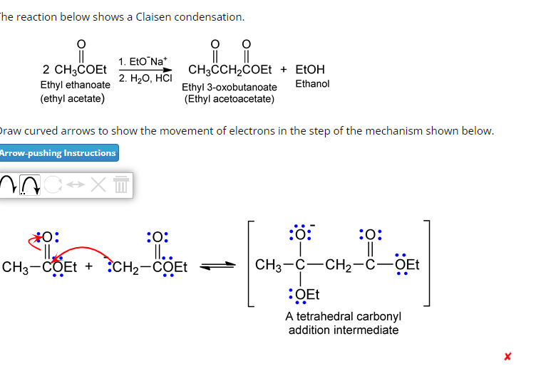 The reaction below shows a Claisen condensation.
O
2 CH3COEt
Ethyl ethanoate
(ethyl acetate)
1. Eto Na*
2. H₂O, HCI
^nc↔x™
raw curved arrows to show the movement of electrons in the step of the mechanism shown below.
Arrow-pushing Instructions
:O:
O:
·||₂
CH3-COEt + CH₂-COET
O
CH3CCH₂COEt + EtOH
Ethyl 3-oxobutanoate Ethanol
(Ethyl acetoacetate)
ll..
-
:0:
:0:
||
CH3-C-CH₂-C-OEt
:OEt
A tetrahedral carbonyl
addition intermediate