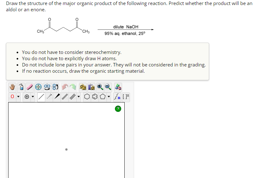 Draw the structure of the major organic product of the following reaction. Predict whether the product will be an
aldol or an enone.
CH3
CH3
dilute NaOH
95% aq. ethanol, 25⁰
• You do not have to consider stereochemistry.
• You do not have to explicitly draw H atoms.
• Do not include lone pairs in your answer. They will not be considered in the grading.
• If no reaction occurs, draw the organic starting material.
?