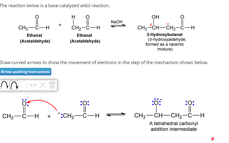 The reaction below is a base-catalyzed aldol reaction.
O
||
CH₂-C-H
CH3-C-H
Ethanal
(Acetaldehyde)
H
I
CH3-C-H
Ethanal
(Acetaldehyde)
NaOH
Draw curved arrows to show the movement of electrons in the step of the mechanism shown below.
Arrow-pushing Instructions
AC⇒x=
:O:
||
:CH₂-C-H
OH
Bl
CH3-CH—CH2-CH
-CH₂-1-1
a
3-Hydroxybutanal
(B-hydroxyaldehyde;
formed as a racemic
mixture)
:0:
:0:
||
CH3—CH—CH2-C-H
A tetrahedral carbonyl
addition intermediate
X