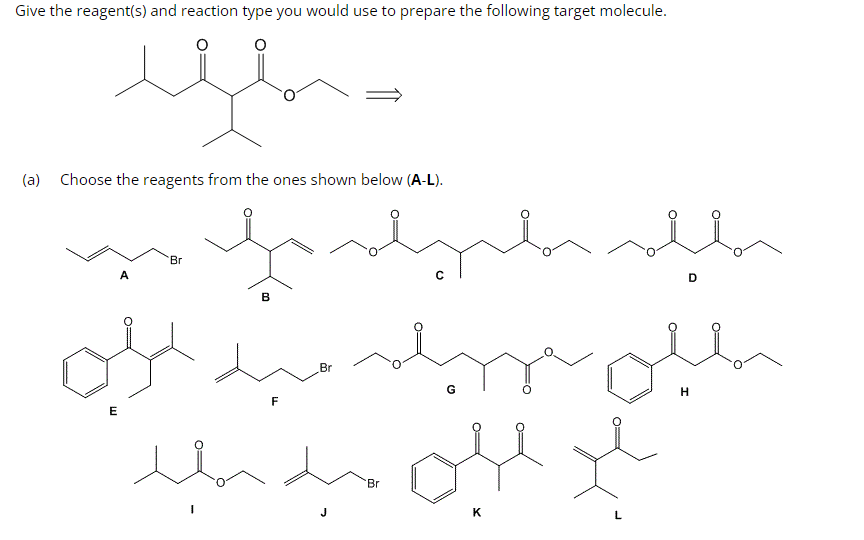Give the reagent(s) and reaction type you would use to prepare the following target molecule.
(a)
مسند
Choose the reagents from the ones shown below (A-L).
E
A
Br
B
میرالي
ہوں مین بلد
F
Br
ملله ملها
سعيد
Br
G
D