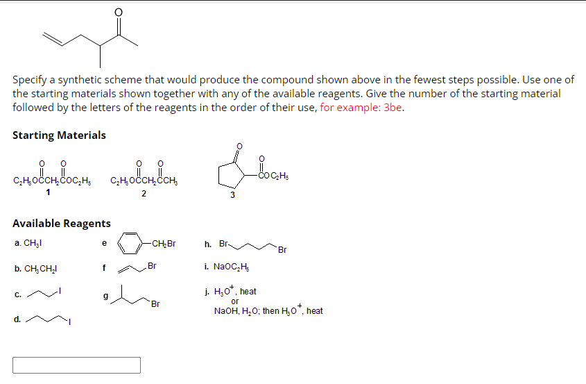 Specify a synthetic scheme that would produce the compound shown above in the fewest steps possible. Use one of
the starting materials shown together with any of the available reagents. Give the number of the starting material
followed by the letters of the reagents in the order of their use, for example: 3be.
Starting Materials
снованосно сновоносн
C₂H₂ OCCH₂CCH,
1
2
Available Reagents
a. CH₂I
b. CH₂CH₂I
C.
d.
e
-CH₂Br
Br
Br
3
h. Br.
_DOC₂H₂
Br
i. NaOC₂H₂
j. H₂O*, heat
or
NaOH, H₂O; then H₂O*, heat