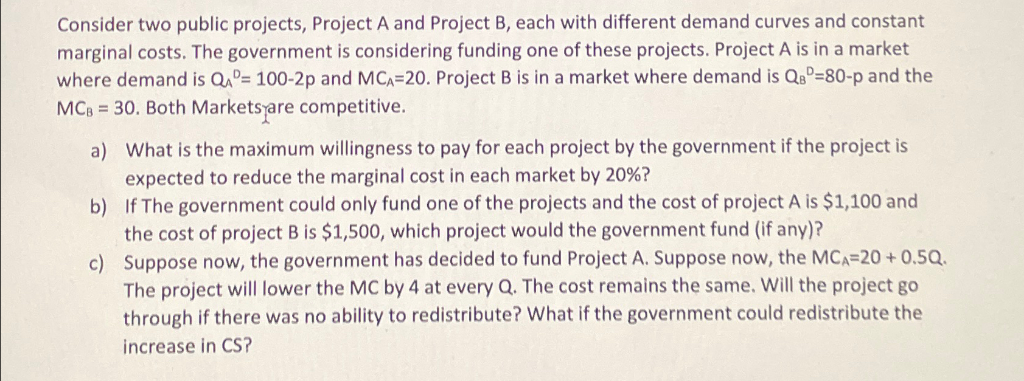 Consider two public projects, Project A and Project B, each with different demand curves and constant
marginal costs. The government is considering funding one of these projects. Project A is in a market
where demand is QAD= 100-2p and MCA-20. Project B is in a market where demand is QB-80-p and the
MCB = 30. Both Markets are competitive.
a) What is the maximum willingness to pay for each project by the government if the project is
expected to reduce the marginal cost in each market by 20%?
b)
If The government could only fund one of the projects and the cost of project A is $1,100 and
the cost of project B is $1,500, which project would the government fund (if any)?
c)
Suppose now, the government has decided to fund Project A. Suppose now, the MCA=20+ 0.5Q.
The project will lower the MC by 4 at every Q. The cost remains the same. Will the project go
through if there was no ability to redistribute? What if the government could redistribute the
increase in CS?