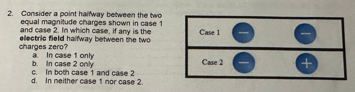 2.
Consider a point halfway between the two
equal magnitude charges shown in case 1
and case 2. In which case, if any is the
electric field halfway between the two
charges zero?
a. In case 1 only
Case 1
b.
In case 2 only
C.
In both case 1 and case 2
d. In neither case 1 nor case 2.
Case 2
+