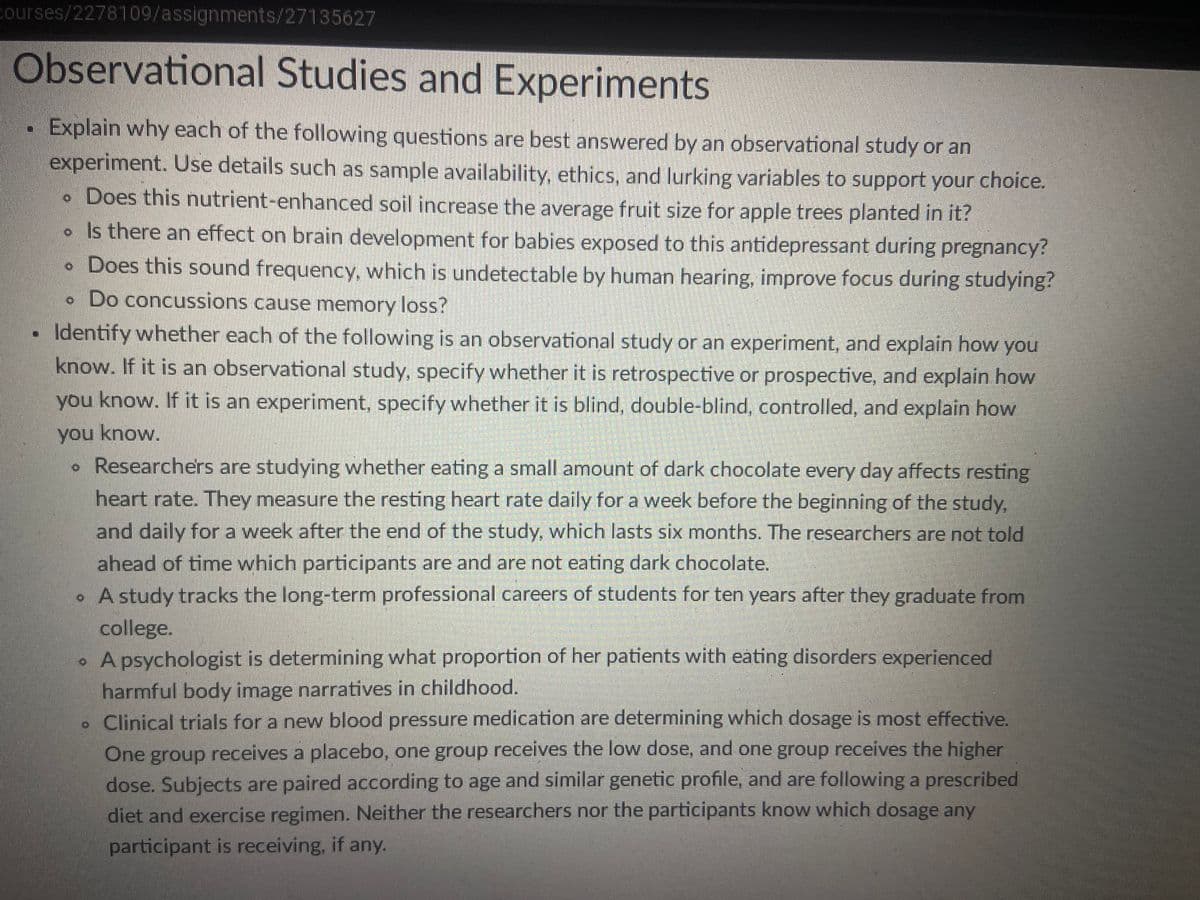 courses/2278109/assignments/27135627
Observational Studies and Experiments
Explain why each of the following questions are best answered by an observational study or an
experiment. Use details such as sample availability, ethics, and lurking variables to support your choice.
. Does this nutrient-enhanced soil increase the average fruit size for apple trees planted in it?
• Is there an effect on brain development for babies exposed to this antidepressant during pregnancy?
• Does this sound frequency, which is undetectable by human hearing, improve focus during studying?
. Do concussions cause memory loss?
Identify whether each of the following is an observational study or an experiment, and explain how you
know. If it is an observational study, specify whether it is retrospective or prospective, and explain how
you know. If it is an experiment, specify whether it is blind, double-blind, controlled, and explain how
you know.
Researchers are studying whether eating a small amount of dark chocolate every day affects resting
heart rate. They measure the resting heart rate daily for a week before the beginning of the study,
and daily for a week after the end of the study, which lasts six months. The researchers are not told
ahead of time which participants are and are not eating dark chocolate.
• A study tracks the long-term professional careers of students for ten years after they graduate from
college.
• A psychologist is determining what proportion of her patients with eating disorders experienced
harmful body image narratives in childhood.
. Clinical trials for a new blood pressure medication are determining which dosage is most effective.
One group receives a placebo, one group receives the low dose, and one group receives the higher
dose. Subjects are paired according to age and similar genetic profile, and are following a prescribed
diet and exercise regimen. Neither the researchers nor the participants know which dosage any
participant is receiving, if any.