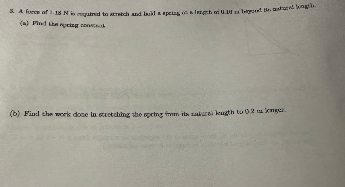 3. A force of 1.18 N is required to stretch and hold a spring at a length of 0.16 m beyond its natural length.
(a) Find the spring constant.
(b) Find the work done in stretching the spring from its natural length to 0.2 m longer.