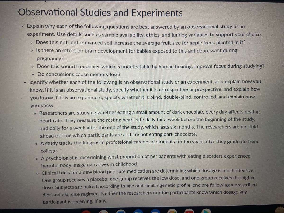 Observational Studies and Experiments
Explain why each of the following questions are best answered by an observational study or an
experiment. Use details such as sample availability, ethics, and lurking variables to support your choice.
• Does this nutrient-enhanced soil increase the average fruit size for apple trees planted in it?
• Is there an effect on brain development for babies exposed to this antidepressant during
pregnancy?
• Does this sound frequency, which is undetectable by human hearing, improve focus during studying?
. Do concussions cause memory loss?
Identify whether each of the following is an observational study or an experiment, and explain how you
know. If it is an observational study, specify whether it is retrospective or prospective, and explain how
you know. If it is an experiment, specify whether it is blind, double-blind, controlled, and explain how
you know.
• Researchers are studying whether eating a small amount of dark chocolate every day affects resting
heart rate. They measure the resting heart rate daily for a week before the beginning of the study,
and daily for a week after the end of the study, which lasts six months. The researchers are not told
ahead of time which participants are and are not eating dark chocolate.
• A study tracks the long-term professional careers of students for ten years after they graduate from
college.
• A psychologist is determining what proportion of her patients with eating disorders experienced
harmful body image narratives in childhood.
. Clinical trials for a new blood pressure medication are determining which dosage is most effective.
One group receives a placebo, one group receives the low dose, and one group receives the higher
dose. Subjects are paired according to age and similar genetic profile, and are following a prescribed
diet and exercise regimen. Neither the researchers nor the participants know which dosage any
participant is receiving, if any.