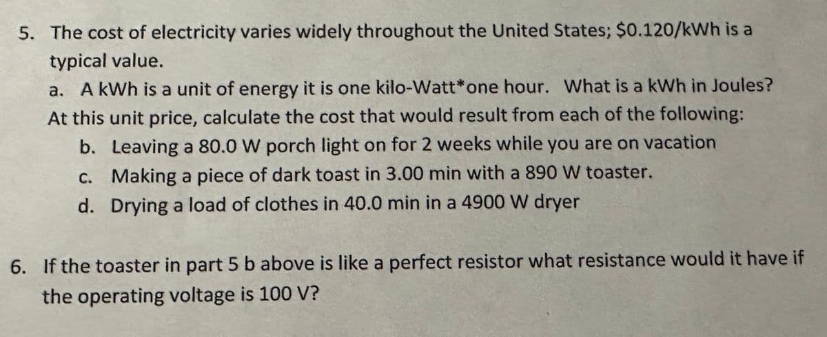 5. The cost of electricity varies widely throughout the United States; $0.120/kWh is a
typical value.
a. A kWh is a unit of energy it is one kilo-Watt* one hour. What is a kWh in Joules?
At this unit price, calculate the cost that would result from each of the following:
b. Leaving a 80.0 W porch light on for 2 weeks while you are on vacation
c. Making a piece of dark toast in 3.00 min with a 890 W toaster.
d. Drying a load of clothes in 40.0 min in a 4900 W dryer
6. If the toaster in part 5 b above is like a perfect resistor what resistance would it have if
the operating voltage is 100 V?