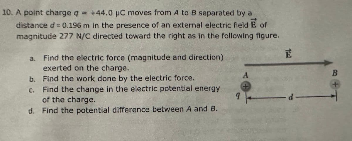 10. A point charge q = +44.0 μC moves from A to B separated by a
distance d = 0.196 m in the presence of an external electric field E of
magnitude 277 N/C directed toward the right as in the following figure.
a. Find the electric force (magnitude and direction)
exerted on the charge.
b. Find the work done by the electric force.
A
E
B
c. Find the change in the electric potential energy
of the charge.
+
-d-
d. Find the potential difference between A and B.
+