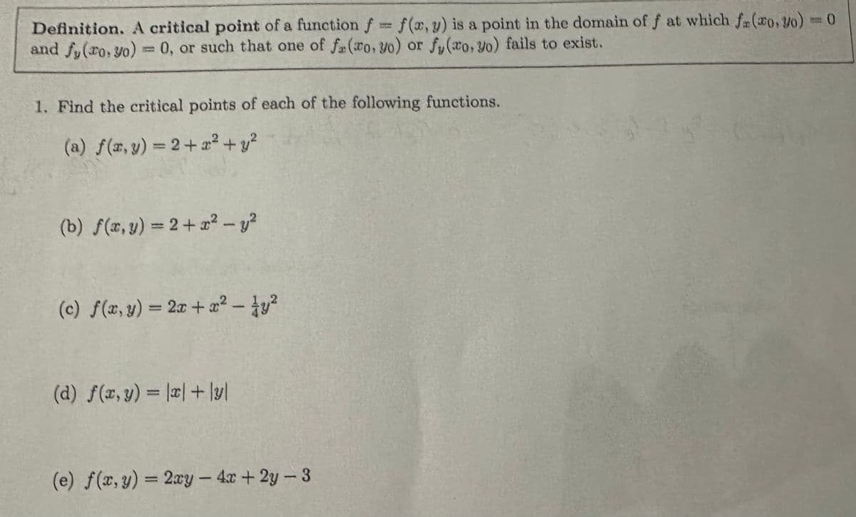 Definition. A critical point of a function f = f(x, y) is a point in the domain of f at which fr(xo, yo) = 0
and fy(ro, yo) = 0, or such that one of f(ro, yo) or fy(ro, yo) fails to exist.
1. Find the critical points of each of the following functions.
(a) f(x, y) = 2+x² + y²
(b) f(x,y) = 2+x² - y2
(c) f(x, y) = 2x+x²- y²
(d) f(x, y) = |x|+y
=1
(e) f(x, y) = 2xy -4x+2y-3