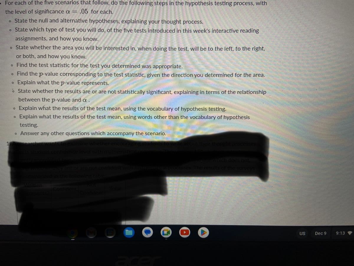 - For each of the five scenarios that follow, do the following steps in the hypothesis testing process, with
the level of significance a = .05 for each.
. State the null and alternative hypotheses, explaining your thought process.
State which type of test you will do, of the five tests introduced in this week's interactive reading
assignments, and how you know.
• State whether the area you will be interested in, when doing the test, will be to the left, to the right,
or both, and how you know.
. Find the test statistic for the test you determined was appropriate.
. Find the p-value corresponding to the test statistic, given the direction you determined for the area.
Explain what the p-value represents.
State whether the results are or are not statistically significant, explaining in terms of the relationship
between the p-value and a
Explain what the results of the test mean, using the vocabulary of hypothesis testing.
Explain what the results of the test mean, using words other than the vocabulary of hypothesis
testing.
• Answer any other questions which accompany the scenario.
1
O
0
O
researcher wants to examine whether encouraging students to write about their thought processes
affects student confidence level with mathematical proce
recently completed two math
and one which does not.
asking whether they are or are not confident with mathematical processes. The results of the surveys
are summarized in the following table:
Written
Assignments?
Confident
Not
Confident
Total
US
Dec 9
9:13