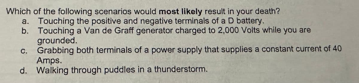 Which of the following scenarios would most likely result in your death?
a.
Touching the positive and negative terminals of a D battery.
b. Touching a Van de Graff generator charged to 2,000 Volts while you are
C.
ة
grounded.
Grabbing both terminals of a power supply that supplies a constant current of 40
Amps.
d. Walking through puddles in a thunderstorm.
