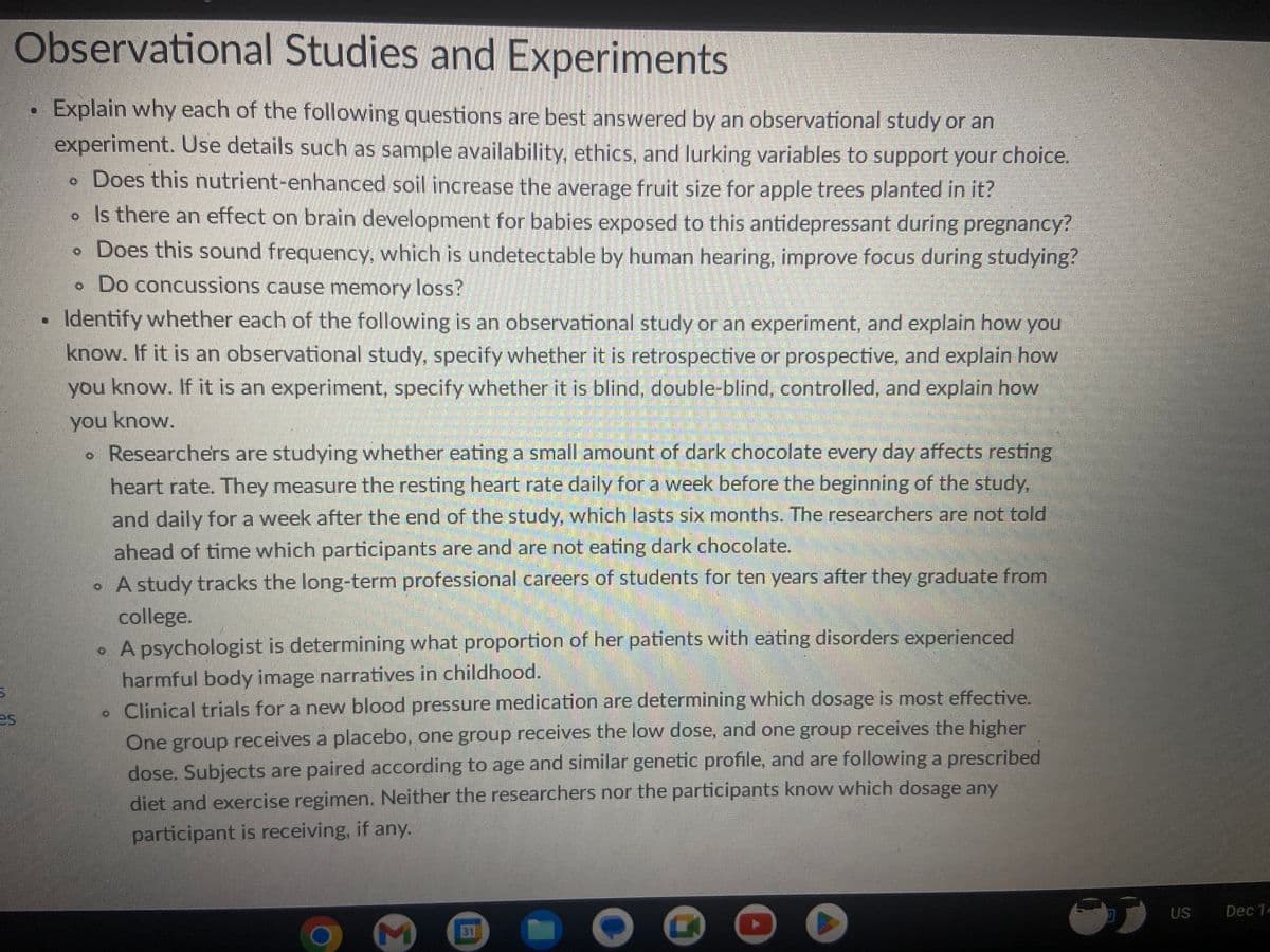 Observational Studies and Experiments
Explain why each of the following questions are best answered by an observational study or an
experiment. Use details such as sample availability, ethics, and lurking variables to support your choice.
. Does this nutrient-enhanced soil increase the average fruit size for apple trees planted in it?
• Is there an effect on brain development for babies exposed to this antidepressant during pregnancy?
• Does this sound frequency, which is undetectable by human hearing, improve focus during studying?
. Do concussions cause memory loss?
25
Identify whether each of the following is an observational study or an experiment, and explain how you
know. If it is an observational study, specify whether it is retrospective or prospective, and explain how
you know. If it is an experiment, specify whether it is blind, double-blind, controlled, and explain how
you know.
• Researchers are studying whether eating a small amount of dark chocolate every day affects resting
heart rate. They measure the resting heart rate daily for a week before the beginning of the study,
and daily for a week after the end of the study, which lasts six months. The researchers are not told
ahead of time which participants are and are not eating dark chocolate.
. A study tracks the long-term professional careers of students for ten years after they graduate from
college.
• A psychologist is determining what proportion of her patients with eating disorders experienced
harmful body image narratives in childhood.
. Clinical trials for a new blood pressure medication are determining which dosage is most effective.
One group receives a placebo, one group receives the low dose, and one group receives the higher
dose. Subjects are paired according to age and similar genetic profile, and are following a prescribed
diet and exercise regimen. Neither the researchers nor the participants know which dosage any
participant is receiving, if any.
US
Dec 14