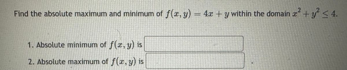 Find the absolute maximum and minimum of f(x, y) = 4x + y within the domain x² + y² <4.
1. Absolute minimum of f(x, y) is
2. Absolute maximum of f(x, y) is