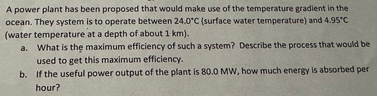 A power plant has been proposed that would make use of the temperature gradient in the
ocean. They system is to operate between 24.0°C (surface water temperature) and 4.95°C
(water temperature at a depth of about 1 km).
a.
What is the maximum efficiency of such a system? Describe the process that would be
used to get this maximum efficiency.
b. If the useful power output of the plant is 80.0 MW, how much energy is absorbed per
hour?