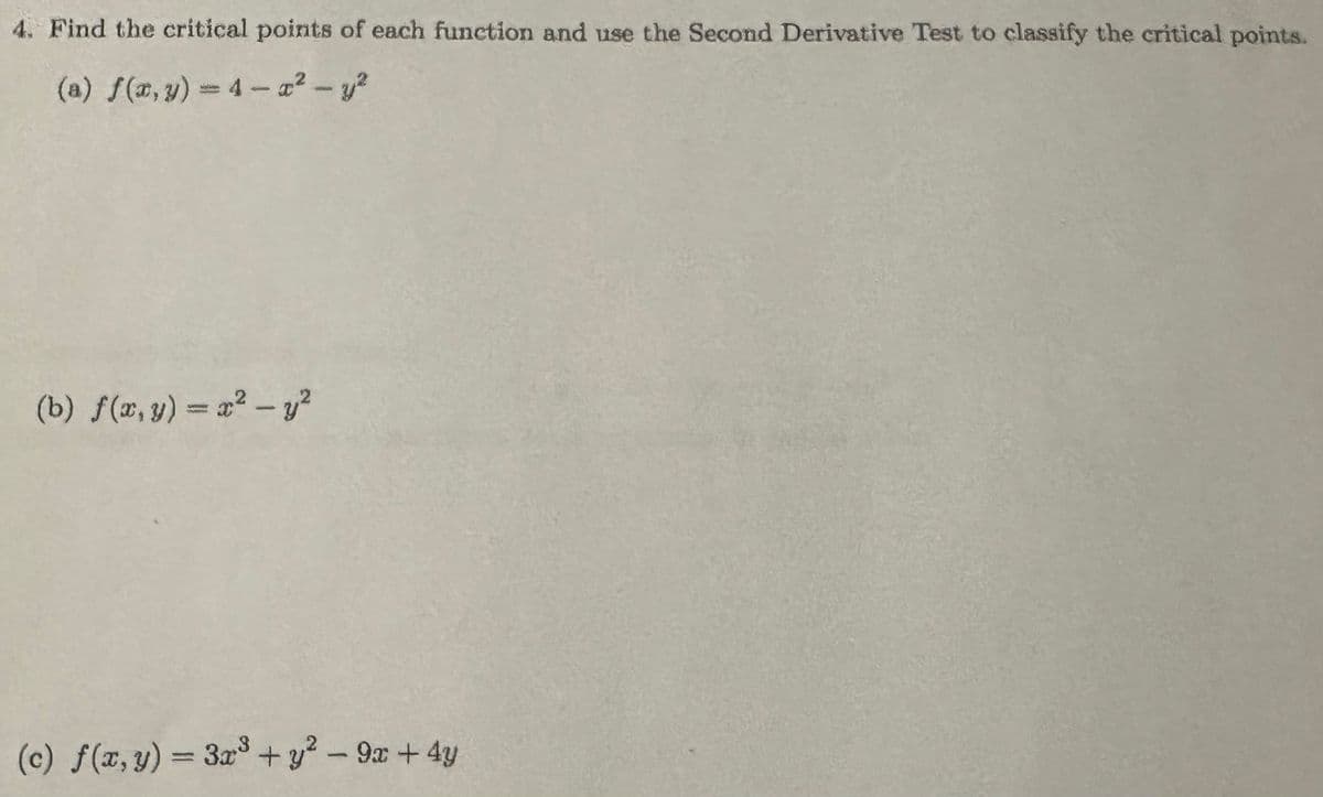 4. Find the critical points of each function and use the Second Derivative Test to classify the critical points.
(a) f(x, y) 4-2-y²
(b) f(x, y) = x² - y²
(c) f(x, y) = 3x³ + y² - 9x+4y